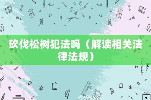 砍伐松樹犯法嗎（解讀相關法律法規(guī)）