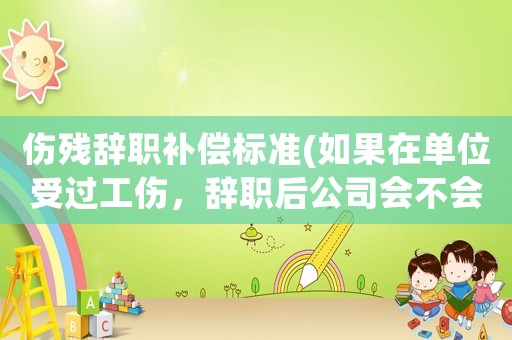 傷殘辭職補償標準(如果在單位受過工傷，辭職后公司會不會給相應的賠償？賠多少合理？)