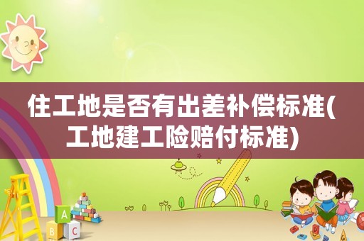 住工地是否有出差補償標(biāo)準(zhǔn)(工地建工險賠付標(biāo)準(zhǔn))
