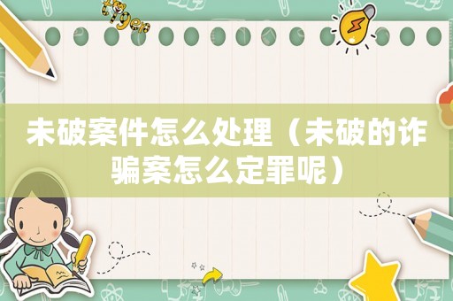 未破案件怎么處理（未破的詐騙案怎么定罪呢）