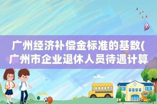 廣州經(jīng)濟補償金標(biāo)準(zhǔn)的基數(shù)(廣州市企業(yè)退休人員待遇計算方法？)