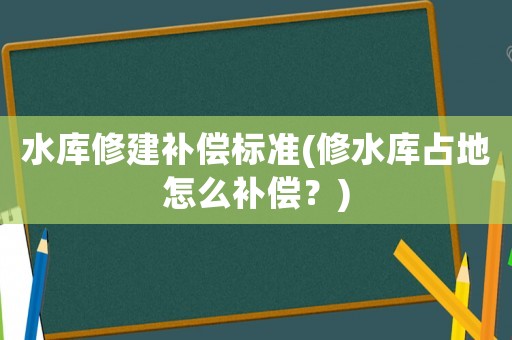 水庫修建補償標準(修水庫占地怎么補償？)