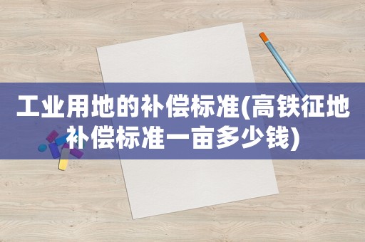 工業用地的補償標準(高鐵征地補償標準一畝多少錢)
