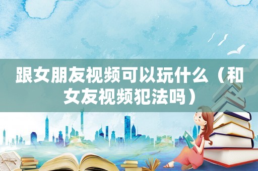 跟女朋友視頻可以玩什么（和女友視頻犯法嗎）