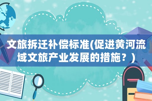 文旅拆遷補償標準(促進黃河流域文旅產業發展的措施？)