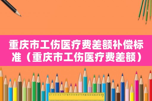 重慶市工傷醫療費差額補償標準（重慶市工傷醫療費差額）