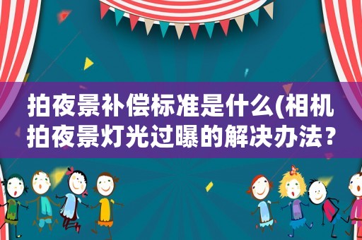 拍夜景補償標準是什么(相機拍夜景燈光過曝的解決辦法？)
