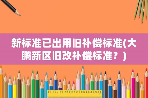 新標準已出用舊補償標準(大鵬新區(qū)舊改補償標準？)
