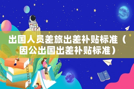 出國人員差旅出差補貼標準（因公出國出差補貼標準）