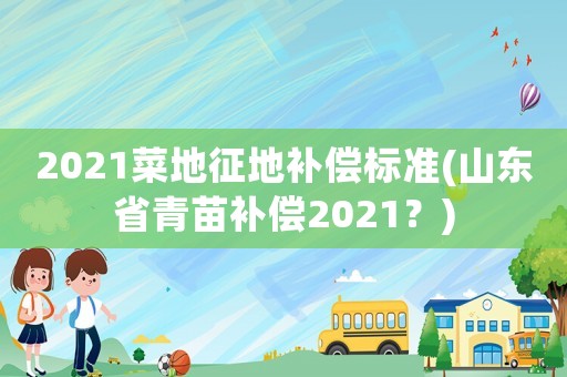 2021菜地征地補償標準(山東省青苗補償2021？)