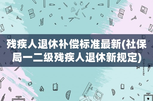殘疾人退休補償標準最新(社保局一二級殘疾人退休新規定)