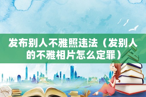 發布別人不雅照違法（發別人的不雅相片怎么定罪）