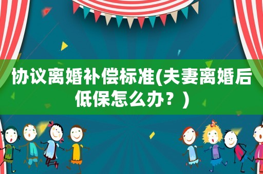 協議離婚補償標準(夫妻離婚后低保怎么辦？)