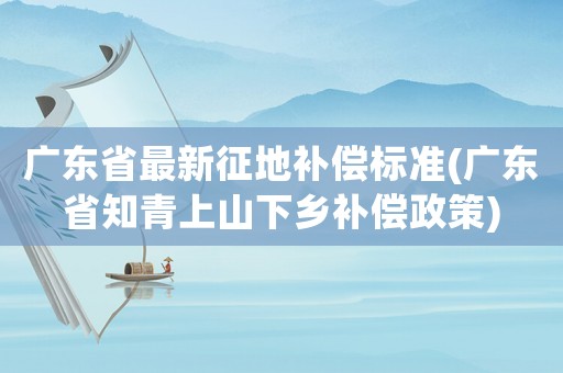 廣東省最新征地補償標準(廣東省知青上山下鄉補償政策)
