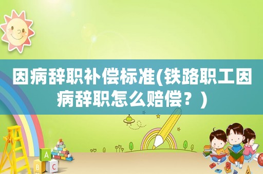 因病辭職補償標準(鐵路職工因病辭職怎么賠償？)