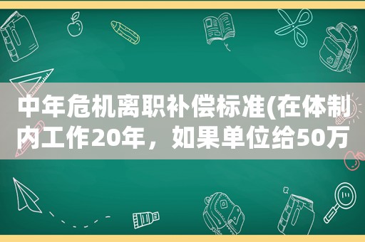 中年危機離職補償標準(在體制內工作20年，如果單位給50萬補償叫你離職，你愿意嗎)