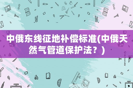 中俄東線征地補(bǔ)償標(biāo)準(zhǔn)(中俄天然氣管道保護(hù)法？)