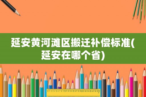 延安黃河灘區搬遷補償標準(延安在哪個省)