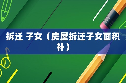 拆遷 子女（房屋拆遷子女面積補）
