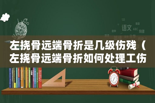 左撓骨遠(yuǎn)端骨折是幾級傷殘（左撓骨遠(yuǎn)端骨折如何處理工傷處理）