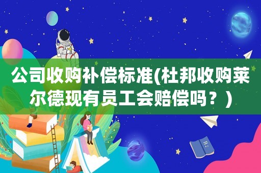 公司收購補(bǔ)償標(biāo)準(zhǔn)(杜邦收購萊爾德現(xiàn)有員工會賠償嗎？)