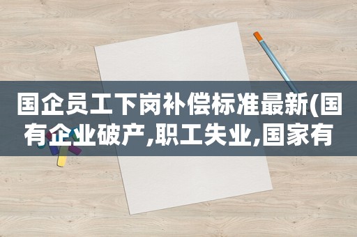 國企員工下崗補償標準最新(國有企業破產,職工失業,國家有何經濟補償)