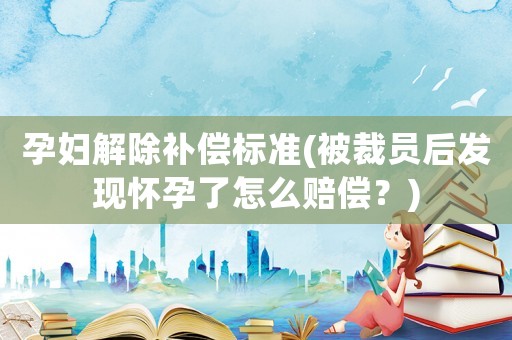 孕婦解除補償標準(被裁員后發現懷孕了怎么賠償？)