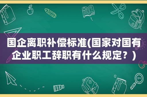 國企離職補償標準(國家對國有企業職工辭職有什么規定？)