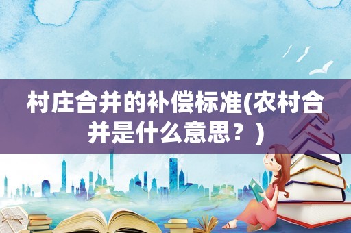 村莊合并的補償標準(農村合并是什么意思？)