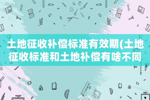 土地征收補償標準有效期(土地征收標準和土地補償有啥不同？)