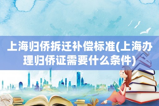 上海歸僑拆遷補償標準(上海辦理歸僑證需要什么條件)