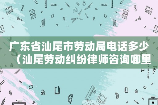 廣東省汕尾市勞動局電話多少（汕尾勞動糾紛律師咨詢哪里）