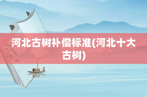 河北古樹補償標準(河北十大古樹)