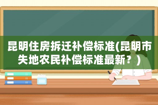 昆明住房拆遷補(bǔ)償標(biāo)準(zhǔn)(昆明市失地農(nóng)民補(bǔ)償標(biāo)準(zhǔn)最新？)