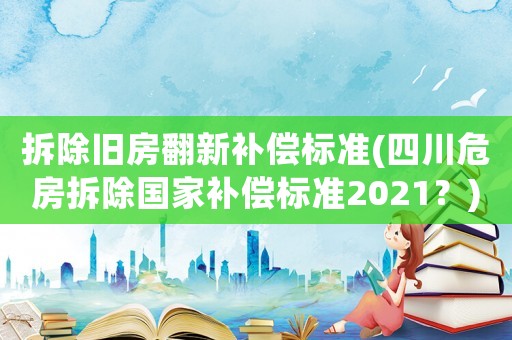 拆除舊房翻新補償標準(四川危房拆除國家補償標準2021？)