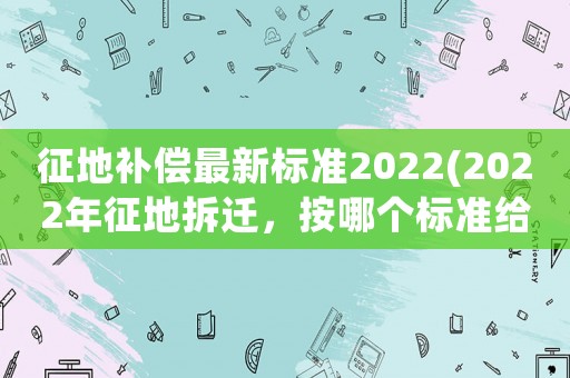 征地補償最新標準2022(2022年征地拆遷，按哪個標準給補償)