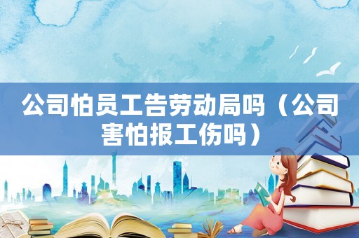 公司怕員工告勞動局嗎（公司害怕報工傷嗎）