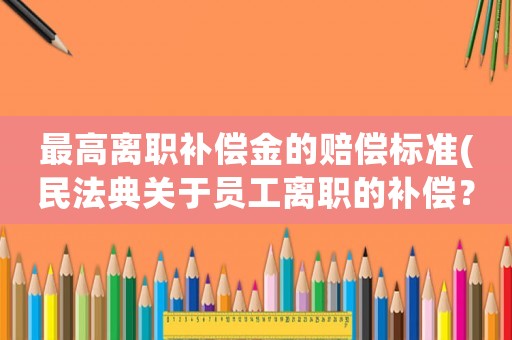 最高離職補償金的賠償標準(民法典關于員工離職的補償？)