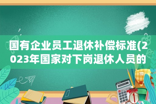 國有企業員工退休補償標準(2023年國家對下崗退休人員的補償？)