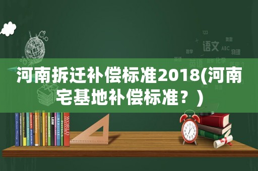 河南拆遷補償標準2018(河南宅基地補償標準？)