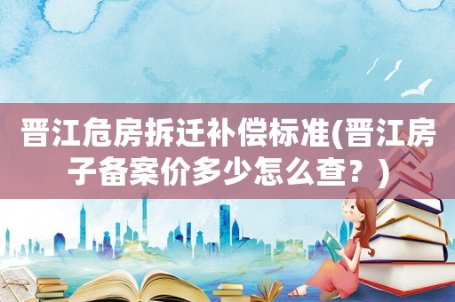晉江危房拆遷補償標準(晉江房子備案價多少怎么查？)