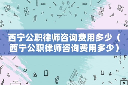 西寧公職律師咨詢費用多少（西寧公職律師咨詢費用多少）