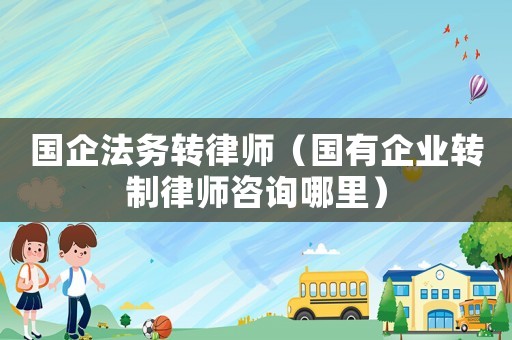 國企法務轉律師（國有企業轉制律師咨詢哪里）