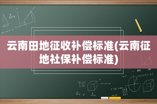云南田地征收補償標準(云南征地社保補償標準)
