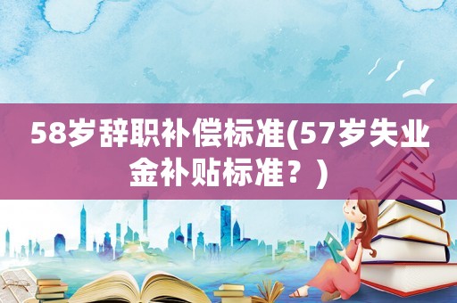58歲辭職補(bǔ)償標(biāo)準(zhǔn)(57歲失業(yè)金補(bǔ)貼標(biāo)準(zhǔn)？)