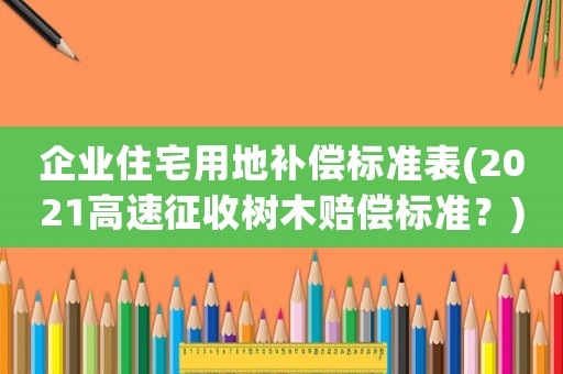 企業住宅用地補償標準表(2021高速征收樹木賠償標準？)