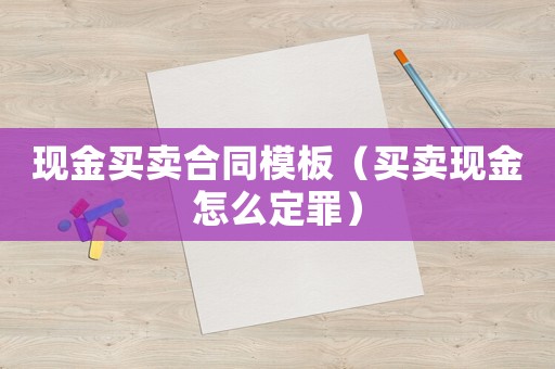 現(xiàn)金買賣合同模板（買賣現(xiàn)金怎么定罪）