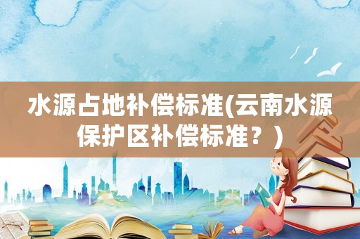 水源占地補償標準(云南水源保護區補償標準？)