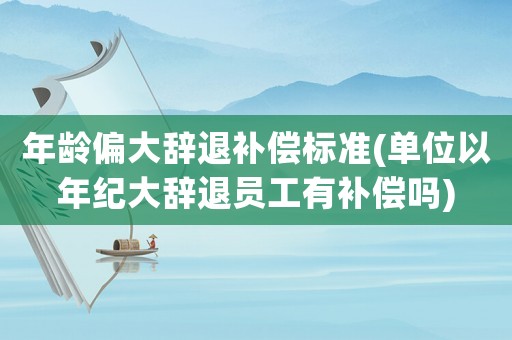 年齡偏大辭退補償標準(單位以年紀大辭退員工有補償嗎)