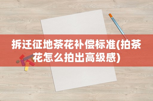 拆遷征地茶花補償標準(拍茶花怎么拍出高級感)